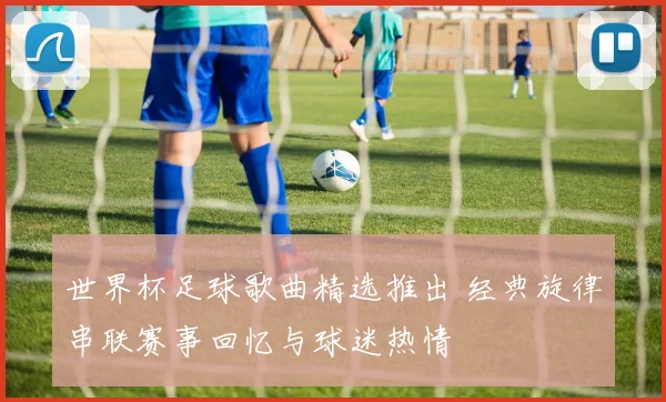 世界杯足球歌曲精选推出 经典旋律串联赛事回忆与球迷热情
