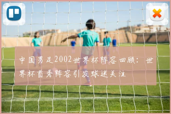 中国男足2002世界杯阵容回顾：世界杯首秀阵容引发球迷关注