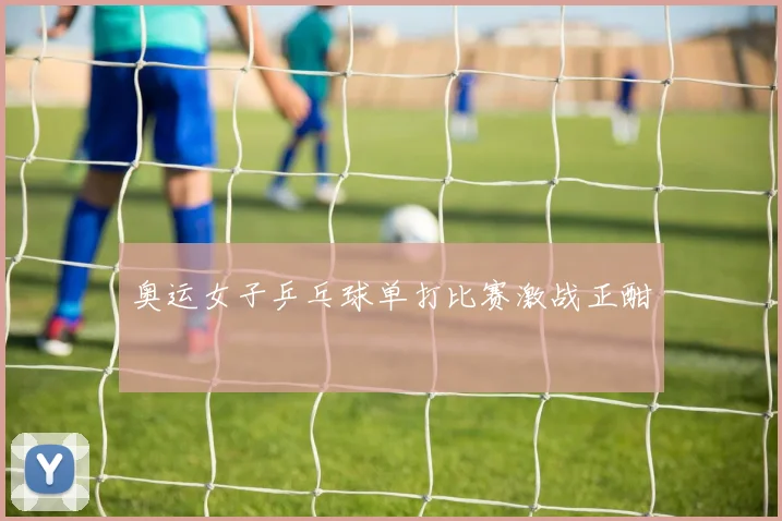 奥运女子乒乓球单打比赛激战正酣
