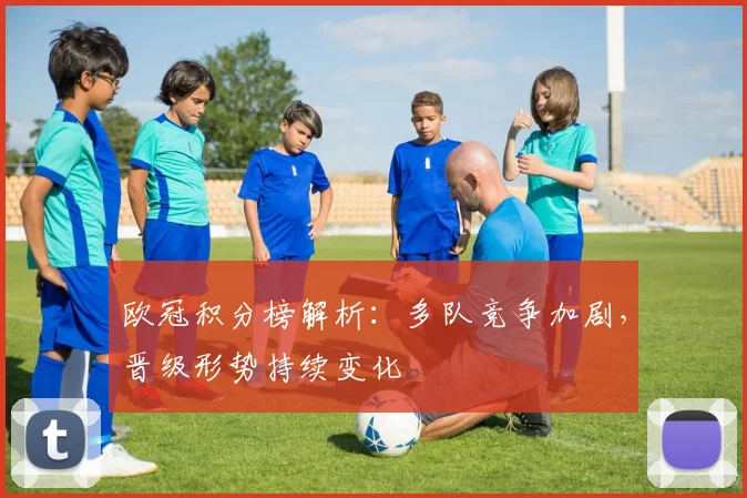 欧冠积分榜解析：多队竞争加剧，晋级形势持续变化
